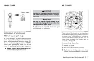 SPARK PLUGS                                                                                     AIR CLEANER


                                                                   WARNING
                                                  Be sure the engine and ignition switch are
                                                  off and that the parking brake is engaged
                                                  securely.

                                                                    CAUTION
                                                  Be sure to use the correct socket to re-
                                                  move the spark plugs. An incorrect socket
                                                  can damage the spark plugs.
                                                  If replacement is required, please see your
                                                  NISSAN dealer for assistance.

                                      WDI0005                                                                                            LDI0357

REPLACING SPARK PLUGS                                                                           The air cleaner filter should not be cleaned and
                                                                                                reused. Replace it according to the maintenance
Platinum-tipped spark plugs                                                                     log shown in the “NISSAN Service and Mainte-
It is not necessary to replace platinum-tipped                                                  nance Guide.” When replacing the filter, wipe the
spark plugs as frequently as conventional type                                                  inside of the air cleaner filter housing and the
spark plugs because they last much longer. Fol-                                                 cover with a damp cloth.
low the maintenance log shown in the “NISSAN                                                    To remove the air cleaner filter:
Service and Maintenance Guide”, but do not
reuse the spark plugs by cleaning or regapping.                                                 ᭺
                                                                                                1   Loosen the screw.

 ● Always replace spark plugs with rec-                                                         ᭺
                                                                                                2   Disconnect the electrical connector.
   ommended or equivalent ones.                                                                 ᭺
                                                                                                3   Push down on the clips and remove the air
                                                                                                    cleaner cover. Remove the air cleaner filter.



                                                                                                  Maintenance and do-it-yourself 8-17




                                                                           ੬ REVIEW COPY—2005 Quest (van)
                                                                           Owners Manual—USA_English (nna)
                                                                           07/21/04—debbie ੭
 