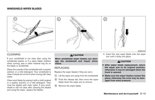 WINDSHIELD WIPER BLADES




                                                                                                                                             WDI0194

CLEANING                                                                                                 4. Insert the new wiper blade onto the wiper
                                                                          CAUTION
                                                                                                            arm until it clicks into place.
If your windshield is not clear after using the       Worn windshield wiper blades can dam-
windshield washer or if a wiper blade chatters        age the windshield and impair driver                                CAUTION
when running, wax or other material may be on         vision.
the blade or windshield.                                                                                 ● After wiper blade replacement, return
                                                      REPLACING                                            the wiper arm to its original position;
Clean the outside of the windshield with a washer                                                          otherwise it may be damaged when the
solution or a mild detergent. Your windshield is      Replace the wiper blades if they are worn.           hood is opened.
clean if beads do not form when rinsing with clear
water.                                                ᭺
                                                      1   Lift the wiper arm away from the windshield.   ● Make sure the wiper blades contact the
                                                                                                           glass; otherwise the arms may be dam-
Clean each blade by wiping it with a cloth soaked     ᭺
                                                      2   Push the release tab, then move the wiper        aged from wind pressure.
in a washer solution or a mild detergent. Then            blade down the wiper arm to remove.
rinse the blades with clear water. If your wind-
shield is still not clear after cleaning the blades
                                                      ᭺
                                                      3   Remove the wiper blade.
and using the wiper, replace the blades.
                                                                                                          Maintenance and do-it-yourself 8-19




                                                                                  ੬ REVIEW COPY—2005 Quest (van)
                                                                                  Owners Manual—USA_English (nna)
                                                                                  07/21/04—debbie ੭
 