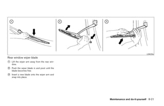 LDI0356
Rear window wiper blade
᭺
1   Lift the wiper arm away from the rear win-
    dow.
᭺
2   Push the wiper blade in and pivot until the
    blade becomes free.
᭺
3   Insert a new blade onto the wiper arm and
    snap into place.




                                                                  Maintenance and do-it-yourself 8-21




                                                  ੬ REVIEW COPY—2005 Quest (van)
                                                  Owners Manual—USA_English (nna)
                                                  07/21/04—debbie ੭
 