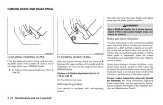 PARKING BRAKE AND BRAKE PEDAL


                                                                                                          The front and rear disc-type brakes self-adjust
                                                                                                          every time the brake pedal is applied.

                                                                                                                              WARNING
                                                                                                          See a NISSAN dealer for a brake system
                                                                                                          check if the brake pedal height does not
                                                                                                          return to normal.
                                                                                                          Brake pad wear indicators
                                                                                                          The disc brake pads on your vehicle have audible
                                                                                                          wear indicators. When a brake pad requires re-
                                                                                                          placement, a high pitched scraping or screech-
                                                                                                          ing sound will be heard when the vehicle is in
                                        WDI0293                                              WDI0229      motion. The noise will be heard whether or not the
                                                                                                          brake pedal is depressed. Have the brakes
CHECKING PARKING BRAKE                              CHECKING BRAKE PEDAL                                  checked as soon as possible if the wear indicator
From the released position, firmly push the park-   With the engine running, check the distance A         sound is heard.
ing brake down. If the number of clicks is out of   between the upper surface of the pedal and the        Under some driving or climate conditions, occa-
the range listed, see a NISSAN dealer.              metal floor. If it is out of the range shown, see a   sional brake squeak, squeal or other noise may
 ● 6–7 clicks under depressing force of 44.1 lb     NISSAN dealer.                                        be heard. Occasional brake noise during light to
   (196 N).                                                                                               moderate stops is normal and does not affect the
                                                    Distance A: Under depression force of                 function or performance of the brake system.
                                                    110 lb (490 N)
                                                                                                          Proper brake inspection intervals should
                                                    3 1/2 in (90 mm) or more                              be followed. For more information regarding
                                                                                                          brake inspections, see the appropriate mainte-
                                                    Self-adjusting brakes                                 nance schedule information in the “NISSAN Ser-
                                                    Your vehicle is equipped with self-adjusting          vice and Maintenance Guide”.
                                                    brakes.


8-22 Maintenance and do-it-yourself




                                                                                  ੬ REVIEW COPY—2005 Quest (van)
                                                                                  Owners Manual—USA_English (nna)
                                                                                  07/21/04—debbie ੭
 