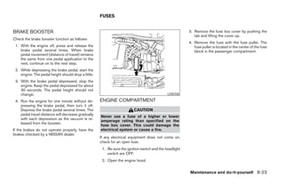 FUSES


BRAKE BOOSTER                                                                                            3. Remove the fuse box cover by pushing the
                                                                                                            tab and lifting the cover up.
Check the brake booster function as follows:
                                                                                                         4. Remove the fuse with the fuse puller. The
 1. With the engine off, press and release the                                                              fuse puller is located in the center of the fuse
    brake pedal several times. When brake                                                                   block in the passenger compartment.
    pedal movement (distance of travel) remains
    the same from one pedal application to the
    next, continue on to the next step.
 2. While depressing the brake pedal, start the
    engine. The pedal height should drop a little.
 3. With the brake pedal depressed, stop the
    engine. Keep the pedal depressed for about
    30 seconds. The pedal height should not
    change.                                                                                   LDI0358

 4. Run the engine for one minute without de-        ENGINE COMPARTMENT
    pressing the brake pedal, then turn it off.
    Depress the brake pedal several times. The                           CAUTION
    pedal travel distance will decrease gradually
                                                     Never use a fuse of a higher or lower
    with each depression as the vacuum is re-
                                                     amperage rating than specified on the
    leased from the booster.
                                                     fuse box cover. This could damage the
If the brakes do not operate properly, have the      electrical system or cause a fire.
brakes checked by a NISSAN dealer.
                                                     If any electrical equipment does not come on,
                                                     check for an open fuse.
                                                      1. Be sure the ignition switch and the headlight
                                                         switch are OFF.
                                                      2. Open the engine hood.


                                                                                                         Maintenance and do-it-yourself 8-23




                                                                                  ੬ REVIEW COPY—2005 Quest (van)
                                                                                  Owners Manual—USA_English (nna)
                                                                                  07/21/04—debbie ੭
 