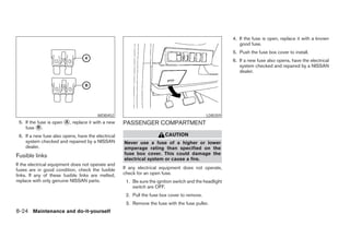 4. If the fuse is open, replace it with a known
                                                                                                           good fuse.
                                                                                                        5. Push the fuse box cover to install.
                                                                                                        6. If a new fuse also opens, have the electrical
                                                                                                           system checked and repaired by a NISSAN
                                                                                                           dealer.




                                        WDI0452                                              LDI0359
 5. If the fuse is open ᭺, replace it with a new
                        A                           PASSENGER COMPARTMENT
    fuse ᭺.B

 6. If a new fuse also opens, have the electrical                       CAUTION
    system checked and repaired by a NISSAN         Never use a fuse of a higher or lower
    dealer.                                         amperage rating than specified on the
Fusible links                                       fuse box cover. This could damage the
                                                    electrical system or cause a fire.
If the electrical equipment does not operate and
fuses are in good condition, check the fusible      If any electrical equipment does not operate,
links. If any of these fusible links are melted,    check for an open fuse.
replace with only genuine NISSAN parts.              1. Be sure the ignition switch and the headlight
                                                        switch are OFF.
                                                     2. Pull the fuse box cover to remove.
                                                     3. Remove the fuse with the fuse puller.
8-24 Maintenance and do-it-yourself




                                                                                 ੬ REVIEW COPY—2005 Quest (van)
                                                                                 Owners Manual—USA_English (nna)
                                                                                 07/21/04—debbie ੭
 