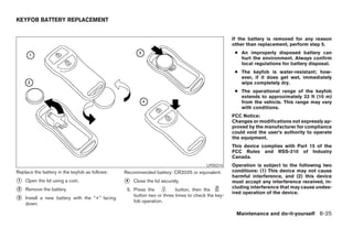 KEYFOB BATTERY REPLACEMENT


                                                                                                  If the battery is removed for any reason
                                                                                                  other than replacement, perform step 5.
                                                                                                   ● An improperly disposed battery can
                                                                                                     hurt the environment. Always confirm
                                                                                                     local regulations for battery disposal.
                                                                                                   ● The keyfob is water-resistant; how-
                                                                                                     ever, if it does get wet, immediately
                                                                                                     wipe completely dry.
                                                                                                   ● The operational range of the keyfob
                                                                                                     extends to approximately 33 ft (10 m)
                                                                                                     from the vehicle. This range may vary
                                                                                                     with conditions.
                                                                                                  FCC Notice:
                                                                                                  Changes or modifications not expressly ap-
                                                                                                  proved by the manufacturer for compliance
                                                                                                  could void the user’s authority to operate
                                                                                                  the equipment.
                                                                                                  This device complies with Part 15 of the
                                                                                                  FCC Rules and RSS-210 of Industry
                                                                                                  Canada.
                                                                                      LPD0214     Operation is subject to the following two
Replace the battery in the keyfob as follows:   Recommended battery: CR2025 or equivalent.        conditions: (1) This device may not cause
                                                                                                  harmful interference, and (2) this device
᭺
1   Open the lid using a coin.                  ᭺
                                                4   Close the lid securely.                       must accept any interference received, in-
                                                                                                  cluding interference that may cause undes-
᭺
2   Remove the battery.                          5. Press the           button, then the
                                                                                                  ired operation of the device.
                                                    button two or three times to check the key-
᭺
3   Install a new battery with the “+” facing
                                                    fob operation.
    down.

                                                                                                   Maintenance and do-it-yourself 8-25




                                                                              ੬ REVIEW COPY—2005 Quest (van)
                                                                              Owners Manual—USA_English (nna)
                                                                              07/21/04—debbie ੭
 