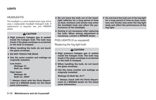 LIGHTS


HEADLIGHTS                                        ● Do not leave the bulb out of the head-      ● Do not leave the bulb out of the fog light
The headlight is a semi-sealed beam type which      light reflector for a long period of time     for a long period of time as dust, mois-
                                                    as dust, moisture and smoke may enter         ture and smoke may enter the fog light
uses a replaceable headlight (halogen) bulb. If
                                                    the headlight body and affect the per-        body and affect the performance of the
replacement is required, see your NISSAN
                                                    formance of the headlight.                    fog light.
dealer.
                                                  ● Aiming is not necessary after replacing
                   CAUTION                          the bulb. When aiming adjustment is
                                                    necessary, contact a NISSAN dealer.
● High pressure halogen gas is sealed
  inside the halogen bulb. The bulb may           FOG LIGHTS (if so equipped)
  break if the glass envelope is scratched
  or the bulb is dropped.                         Replacing the fog light bulb
● When handling the bulb, do not touch
  the glass envelope.                                               CAUTION
● DO NOT TOUCH THE BULB                           ● High pressure halogen gas is sealed
                                                    inside the halogen bulb. The bulb may
● Use the same number and wattage as                break if the glass envelope is scratched
  originally installed:                             or the bulb is dropped.
   Low beam:                                      ● When handling the bulb, do not touch
      Wattage: 51                                   the glass envelope.
      Bulb no.: 9006*
                                                  ● Use the same number and wattage as
   High beam:                                       originally installed:
      Wattage: 60
      Bulb no.: 9005*                               Wattage 55 Bulb No. H11*

   *: Always check with the Parts Depart-           *: Always check with the Parts Depart-
   ment at a NISSAN dealer for the latest           ment at a NISSAN dealer for the latest
   parts information.                               parts information.



8-26 Maintenance and do-it-yourself




                                                                            ੬ REVIEW COPY—2005 Quest (van)
                                                                            Owners Manual—USA_English (nna)
                                                                            07/21/04—debbie ੭
 