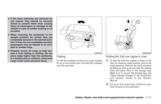 ● If the head restraints are removed for
  any reason, they should be securely
  stored to prevent them from causing
  injury to passengers or damage to the
  vehicle in case of sudden braking or an
  accident.
● When returning the seatbacks to the
  upright position, be certain they are
  completely secured in the latched posi-
  tion. If they are not completely secured,
  passengers may be injured in an acci-
  dent or sudden stop.
● Properly secure all cargo to help pre-
  vent it from sliding or shifting. Do not                                             LRS0283                                             WRS0288
  place cargo higher than the seatbacks.      Folding                                              Folding the 2nd row captain’s chair
  In a sudden stop or collision, unsecured
  cargo could cause personal injury.          To fold the seatback forward, for cargo hauling,     ᭺
                                                                                                   1   To fold the 2nd row captain’s chairs to the
                                              lift up on the recline lever and fold the seatback       floor for maximum cargo hauling, remove the
                                              over the seat base.                                      head restraints. Remove the head restraints
                                                                                                       by lifting up, then push and hold the release
                                                                                                       knob and place them in the storage bag.
                                                                                                       Make sure to secure the storage bag, see
                                                                                                       “Head restraint storage” in the “Instrument
                                                                                                       and controls” section of this Owner’s
                                                                                                       Manual.
                                                                                                   ᭺
                                                                                                   2   Lift up on the recline lever to fold the seat-
                                                                                                       back forward on the seat base.



                                                                  Safety—Seats, seat belts and supplemental restraint system 1-11




                                                                            ੬ REVIEW COPY—2005 Quest (van)
                                                                            Owners Manual—USA_English (nna)
                                                                            07/20/04—debbie ੭
 