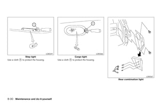 LDI0341                                           LDI0366
                 Step light                                       Cargo light
Use a cloth ᭺ to protect the housing.
            1                                     Use a cloth ᭺ to protect the housing.
                                                              1




                                                                                                                             LDI0367
                                                                                                    Rear combination light




8-30 Maintenance and do-it-yourself




                                                                              ੬ REVIEW COPY—2005 Quest (van)
                                                                              Owners Manual—USA_English (nna)
                                                                              07/21/04—debbie ੭
 