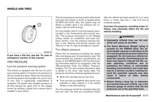 WHEELS AND TIRES


                                                      The low tire pressure warning system will activate    after the vehicle has been parked for 3 or more
                                                      only when the vehicle is driven at speeds above       hours, or driven less than 1 mile (1.6 km) at
                                                      20 MPH (32 km/h). Also, this system may not           moderate speeds.
                                                      detect a sudden drop in tire pressure (for ex-
                                                      ample a flat tire while driving).                     Incorrect tire pressure, including under in-
                                                                                                            flation, may adversely affect tire life and
                                                      For more details, refer to “Low tire pressure warn-   vehicle handling.
                                                      ing light” in the “Instruments and controls” sec-
                                                      tion, ”Tire pressure information” in the “Display                        WARNING
                                                      screen, heater, air conditioner and audio sys-
                                                      tems” section, “Low tire pressure warning sys-        ● Improperly inflated tires can fail sud-
                                                      tem” in the “Starting and driving” section, and         denly and cause an accident.
                                                      “Flat tire” in the “In case of emergency” section.    ● The Gross Maximum Weight rating is
                                                      Tire inflation pressure                                 located on the FMVSS label. The ve-
                                         WDI0210                                                              hicle weight capacity is indicated on the
                                                      Check the tire pressures (including the spare)          Tire and Loading Information label (if so
If you have a flat tire, see the “In case of          often and always prior to long distance trips. The      equipped). Do not load your vehicle be-
emergency” section of this manual.                    recommended tire pressure specifications are            yond this capacity. Overloading your ve-
                                                      shown on the FMVSS label or the Tire and Load-          hicle may result in reduced tire life, un-
TIRE PRESSURE                                         ing Information label (if so equipped) under the        safe operating conditions due to
Low tire pressure warning system                      ЉRecommended Cold Tire Inflation PressureЉ              premature tire failure, or unfavorable
                                                      heading. The Tire and Loading Information label         handling characteristics and could also
This vehicle is equipped with the low tire pres-      is affixed to the driver side center pillar. Tire       lead to a serious accident. Loading be-
sure warning system. It monitors tire pressure of     pressures should be checked regularly because:          yond the specified capacity may also
all tires except the spare. When the tire pressure                                                            result in failure of other vehicle
                                                       ● Most tires naturally lose air over time.
monitoring system warning light is lit, one or more                                                           components.
of your tires is significantly underinflated. If       ● Tires can lose air suddenly when driven over       ● Before taking a long trip, or whenever
equipped, the system also displays pressure of           potholes or other objects or if the vehicle          you heavily load your vehicle, use a tire
all tires (except the spare tire) on the display         strikes a curb while parking.                        pressure gauge to ensure that the tire
screen by sending a signal from a sensor that is      The tire pressures should be checked when the           pressures are at the specified level.
installed in each wheel.                              tires are cold. The tires are considered COLD
                                                                                                              Maintenance and do-it-yourself 8-31




                                                                                    ੬ REVIEW COPY—2005 Quest (van)
                                                                                    Owners Manual—USA_English (nna)
                                                                                    07/21/04—debbie ੭
 