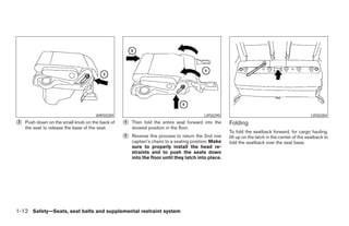 WRS0289                                            LRS0290                                                LRS0284
᭺
3   Push down on the small knob on the back of   ᭺
                                                 4   Then fold the entire seat forward into the     Folding
    the seat to release the base of the seat.        stowed position in the floor.
                                                                                                    To fold the seatback forward, for cargo hauling,
                                                 ᭺
                                                 5   Reverse this process to return the 2nd row     lift up on the latch in the center of the seatback to
                                                     captain’s chairs to a seating position. Make   fold the seatback over the seat base.
                                                     sure to properly install the head re-
                                                     straints and to push the seats down
                                                     into the floor until they latch into place.




1-12 Safety—Seats, seat belts and supplemental restraint system




                                                                             ੬ REVIEW COPY—2005 Quest (van)
                                                                             Owners Manual—USA_English (nna)
                                                                             07/20/04—debbie ੭
 
