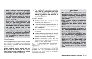 ● When a spare tire is mounted or a wheel               ● For additional information regarding
                                                                                                                           WARNING
  is replaced, tire pressure will not be                  tires, refer to “Important Tire Safety
  indicated and the low tire pressure                     Information” (US) or “Tire Safety Infor-       ● The spare tire should be used for emer-
  warning system will not function. Con-                  mation” (Canada) in the Warranty In-             gency use only. It should be replaced
  tact your NISSAN dealer as soon as                      formation Booklet .                              with the standard tire at the first oppor-
  possible for tire replacement and/or                                                                     tunity to avoid possible tire or differen-
  system resetting.                                    Care of wheels                                      tial damage.

● Do not install a deformed wheel or tire               ● Wash the wheels when washing the vehicle       ● Drive carefully while the TEMPORARY
  even if it has been repaired. Such                      to maintain their appearance.                    USE ONLY spare tire is installed. Avoid
  wheels or tires could have structural                                                                    sharp turns and abrupt braking while
                                                        ● Clean the inner side of the wheels when the      driving.
  damage and could fail without warning.                  wheel is changed or the underside of the
● The use of retread              tires   is   not        vehicle is washed.                             ● Periodically check spare tire inflation
  recommended.                                                                                             pressure. Always keep the pressure of
                                                        ● Do not use abrasive cleaners when washing        the TEMPORARY USE ONLY spare tire
● For additional information regarding                    the wheels.                                      at 60 psi (420 kPa, 4.2 bar).
  tires, refer to “Important Tire Safety In-
  formation” (US) or “Tire Safety Informa-              ● Inspect wheel rims regularly for dents or      ● With the TEMPORARY USE ONLY spare
  tion” (Canada) in the Warranty Informa-                 corrosion. Such damage may cause loss of         tire installed do not drive the vehicle at
  tion Booklet.                                           pressure or poor seal at the tire bead.          speeds faster than 50 MPH (80 km/h).

                                                        ● NISSAN recommends waxing the road              ● When driving on roads covered with
Wheel balance                                                                                              snow or ice, the TEMPORARY USE
                                                          wheels to protect against road salt in areas
                                                                                                           ONLY spare tire should be used on the
Unbalanced wheels may affect vehicle handling             where it is used during winter.
                                                                                                           rear wheels and the original tire used
and tire life. Even with regular use, wheels can get
                                                       Spare tire (TEMPORARY USE ONLY                      on the front wheels (drive wheels). Use
out of balance. Therefore, they should be bal-                                                             tire chains only on the front (original)
anced as required.                                     spare tire)                                         tires.
Wheel balance service should be per-                   Observe the following precautions if the TEM-
formed with the wheels off the vehicle.                PORARY USE ONLY spare tire must be used.
Spin balancing the wheels on the vehicle               Otherwise, your vehicle could be damaged or
could lead to mechanical damage.                       involved in an accident:

                                                                                                          Maintenance and do-it-yourself 8-39




                                                                                   ੬ REVIEW COPY—2005 Quest (van)
                                                                                   Owners Manual—USA_English (nna)
                                                                                   07/21/04—debbie ੭
 