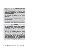 ● Tire tread of the TEMPORARY USE
  ONLY spare tire will wear at a faster rate
  than the standard tire. Replace the
  spare tire as soon as the tread wear
  indicators appear.
● Do not use the spare tire on other
  vehicles.
● Do not use more than one spare tire at
  the same time.
● Do not tow a trailer when the TEMPO-
  RARY USE ONLY spare tire is installed.

                  CAUTION
● Do not use tire chains on a TEMPO-
  RARY USE ONLY spare tire. Tire chains
  will not fit properly and may cause dam-
  age to the vehicle.
● Because the TEMPORARY USE ONLY
  spare tire is smaller than the original
  tire, ground clearance is reduced. To
  avoid damage to the vehicle, do not
  drive over obstacles. Also, do not drive
  the vehicle through an automatic car
  wash since it may get caught.




8-40 Maintenance and do-it-yourself




                                               ੬ REVIEW COPY—2005 Quest (van)
                                               Owners Manual—USA_English (nna)
                                               07/21/04—debbie ੭
 