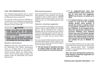 FUEL RECOMMENDATION                                 Reformulated gasoline                                 ● If an oxygenate-blend other than
                                                                                                            methanol blend is used, it should con-
Use unleaded regular gasoline with an octane        Some fuel suppliers are now producing reformu-          tain no more than 10% oxygenate.
rating of at least 87 AKI (Anti-Knock Index) num-   lated gasolines. These gasolines are specially          (MTBE may, however, be added up to
ber (Research octane number 91).                    designed to reduce vehicle emissions. NISSAN
                                                                                                            15%.)
                                                    supports efforts towards cleaner air and sug-
For improved vehicle performance, NISSAN rec-       gests that you use reformulated gasoline when         ● If a methanol blend is used, it should
ommends the use of unleaded premium gasoline        available.                                              contain no more than 5% methanol
with an octane rating of at least 91 AKI number                                                             (methyl alcohol, wood alcohol). It
(Research octane number 96).                        Gasoline containing oxygenates                          should also contain a suitable amount
                                                    Some fuel suppliers sell gasoline containing oxy-       of appropriate cosolvents and corro-
                    CAUTION                         genates such as ethanol, MTBE and methanol              sion inhibitors. If not properly formu-
● Using a fuel other than that specified            with or without advertising their presence.             lated with appropriate cosolvents and
  could adversely affect the emission               NISSAN does not recommend the use of fuels of           corrosion inhibitors, such methanol
  control system, and may also affect the           which the oxygenate content and the fuel com-           blends may cause fuel system damage
  warranty coverage.                                patibility for your NISSAN cannot be readily de-        and/or vehicle performance problems.
                                                    termined. If in doubt, ask your service station         At this time, sufficient data is not avail-
● Under no circumstances should a                   manager.
  leaded gasoline be used, because this                                                                     able to ensure that all methanol blends
  will damage the three-way catalyst.               If you use oxygenate-blend gasoline, please take        are suitable for use in NISSAN ve-
                                                    the following precautions as the usage of such          hicles.
Gasoline specifications                             fuels may cause vehicle performance problems
                                                                                                         If any driveability problems such as engine stall-
                                                    and/or fuel system damage.
NISSAN recommends using gasoline that meets                                                              ing and difficult hot-starting are experienced after
the World-Wide Fuel Charter specifications           ● The fuel should be unleaded and have              using oxygenate-blend fuels, immediately
where it is available. Many of the automobile          an octane rating no lower than that               change to a non-oxygenate fuel or a fuel with a
manufacturers developed this specification to          recommended for unleaded gasoline.                low blend of MTBE.
improve emission system and vehicle perfor-                                                              Take care not to spill gasoline during refu-
mance. Ask your service station manager if the                                                           eling. Gasoline containing oxygenates can
gasoline meets the World-Wide Fuel Charter                                                               cause paint damage.
specifications.

                                                                                                        Technical and consumer information 9-3




                                                                                 ੬ REVIEW COPY—2005 Quest (van)
                                                                                 Owners Manual—USA_English (nna)
                                                                                 07/21/04—debbie ੭
 