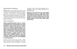 Aftermarket fuel additives                             damage. If any of the above symptoms are en-
                                                       countered, have your vehicle checked at a
NISSAN does not recommend the use of any               NISSAN dealer.
aftermarket fuel additives (for example, fuel injec-
tor cleaner, octane booster, intake valve deposit      However, now and then you may notice
removers, etc.) which are sold commercially.           light spark knock for a short time while
                                                       accelerating or driving up hills. This is not a
Many of these additives intended for gum, varnish
                                                       cause for concern, because you get the
or deposit removal may contain active solvents or
                                                       greatest fuel benefit when there is light
similar ingredients that can be harmful to the fuel    spark knock for a short time under heavy
system and engine.                                     engine load.
Octane rating tips
Using unleaded gasoline with an octane
rating lower than recommended can cause
persistent, heavy “spark knock.” (“Spark
knock” is a metallic rapping noise.) If se-
vere, this can lead to engine damage. If you
detect a persistent heavy spark knock even
when using gasoline of the stated octane
rating, or if you hear steady spark knock
while holding a steady speed on level
roads, have a NISSAN dealer correct the
condition. Failure to correct the condition
is misuse of the vehicle, for which NISSAN
is not responsible.
Incorrect ignition timing may result in spark
knock, after-run and/or overheating, which may
cause excessive fuel consumption or engine


9-4 Technical and consumer information




                                                                                   ੬ REVIEW COPY—2005 Quest (van)
                                                                                   Owners Manual—USA_English (nna)
                                                                                   07/21/04—debbie ੭
 