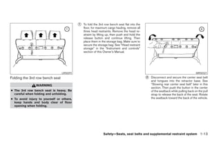 ᭺
                                           1   To fold the 3rd row bench seat flat into the
                                               floor, for maximum cargo hauling, remove all
                                               three head restraints. Remove the head re-
                                               straint by lifting up, then push and hold the
                                               release button and continue lifting. Then
                                               place them in the storage bag. Make sure to
                                               secure the storage bag. See “Head restraint
                                               storage” in the “Instrument and controls”
                                               section of this Owner’s Manual.




                                 LRS0291                                                                                               WRS0321

Folding the 3rd row bench seat                                                                 ᭺
                                                                                               2   Disconnect and secure the center seat belt
                                                                                                   and tongues into the retractor base. See
                WARNING                                                                            “Stowing rear center seat belt” later in this
                                                                                                   section. Then push the button in the center
● The 3rd row bench seat is heavy. Be                                                              of the seatback while pulling back on the pull
  careful when folding and unfolding.                                                              strap to release the back of the seat. Rotate
● To avoid injury to yourself or others,                                                           the seatback toward the back of the vehicle.
  keep hands and body clear of floor
  opening when folding.




                                                              Safety—Seats, seat belts and supplemental restraint system 1-13




                                                                        ੬ REVIEW COPY—2005 Quest (van)
                                                                        Owners Manual—USA_English (nna)
                                                                        07/20/04—debbie ੭
 