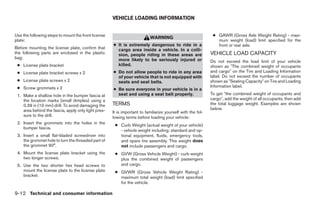 VEHICLE LOADING INFORMATION


Use the following steps to mount the front license                                                            ● GAWR (Gross Axle Weight Rating) - maxi-
                                                                           WARNING
plate:                                                                                                          mum weight (load) limit specified for the
                                                     ● It is extremely dangerous to ride in a                   front or rear axle.
Before mounting the license plate, confirm that        cargo area inside a vehicle. In a colli-
the following parts are enclosed in the plastic        sion, people riding in these areas are                VEHICLE LOAD CAPACITY
bag:                                                   more likely to be seriously injured or                Do not exceed the load limit of your vehicle
 ● License plate bracket                               killed.                                               shown as ЉThe combined weight of occupants
 ● License plate bracket screws x 2                  ● Do not allow people to ride in any area               and cargoЉ on the Tire and Loading Information
                                                       of your vehicle that is not equipped with             label. Do not exceed the number of occupants
 ● License plate screws x 2                            seats and seat belts.                                 shown as ЉSeating CapacityЉ on Tire and Loading
 ● Screw grommets x 2                                                                                        Information label.
                                                     ● Be sure everyone in your vehicle is in a
 1. Make a shallow hole in the bumper fascia at        seat and using a seat belt properly.                  To get Љthe combined weight of occupants and
    the location marks (small dimples) using a                                                               cargoЉ, add the weight of all occupants, then add
    0.39 in (10 mm) drill. To avoid damaging the     TERMS                                                   the total luggage weight. Examples are shown
    area behind the fascia, apply only light pres-                                                           below.
                                                     It is important to familiarize yourself with the fol-
    sure to the drill.                               lowing terms before loading your vehicle:
 2. Insert the grommets into the holes in the
                                                      ● Curb Weight (actual weight of your vehicle)
    bumper fascia.
                                                        - vehicle weight including: standard and op-
 3. Insert a small flat-bladed screwdriver into         tional equipment, fluids, emergency tools,
    the grommet hole to turn the threaded part of       and spare tire assembly. This weight does
    the grommet 90°.                                    not include passengers and cargo.
 4. Mount the license plate bracket using the         ● GVW (Gross Vehicle Weight) - curb weight
    two longer screws.                                  plus the combined weight of passengers
 5. Use the two shorter hex head screws to              and cargo.
    mount the license plate to the license plate      ● GVWR (Gross Vehicle Weight Rating) -
    bracket.                                            maximum total weight (load) limit specified
                                                        for the vehicle.

9-12 Technical and consumer information




                                                                                    ੬ REVIEW COPY—2005 Quest (van)
                                                                                    Owners Manual—USA_English (nna)
                                                                                    07/22/04—debbie ੭
 