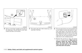 LRS0292                                           LRS0293                                            LRS0285
᭺
3   Pull up on the lever located on the back of   ᭺
                                                  4   The entire seat will rotate toward you and   ᭺
                                                                                                   5   The rear seat anchors are spring loaded and
    the seat base. This will fold the seat base       stow flat in the floor.                          can be folded into the side panels to maxi-
    toward the back of the vehicle.                                                                    mize cargo space. The anchors are held in
                                                                                                       the folded position by the items in the cargo
                                                                                                       area. When the load is removed from the
                                                                                                       cargo area, the rear seat anchors automati-
                                                                                                       cally return to the unfolded position.
                                                                                                   6. Reverse this process to return the bench
                                                                                                      seat to a seating position. Make sure to
                                                                                                      properly install the head restraints,
                                                                                                      push the bench seat down into the
                                                                                                      floor, and pull back on the seatback
                                                                                                      until they latch into place.


1-14 Safety—Seats, seat belts and supplemental restraint system




                                                                             ੬ REVIEW COPY—2005 Quest (van)
                                                                             Owners Manual—USA_English (nna)
                                                                             07/20/04—debbie ੭
 