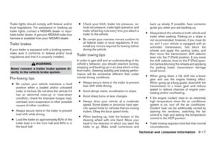 Trailer lights should comply with federal and/or         ● Check your hitch, trailer tire pressure, ve-           back up slowly. If possible, have someone
local regulations. For assistance in hooking up            hicle tire pressure, trailer light operation, and      guide you when you are backing up.
trailer lights, contact a NISSAN dealer or repu-           trailer wheel lug nuts every time you attach a
                                                           trailer to the vehicle.                             ● Always block the wheels on both vehicle and
table trailer dealer. A genuine NISSAN trailer tow
                                                                                                                 trailer when parking. Parking on a slope is
harness is available from your NISSAN dealer.            ● Be certain your rearview mirrors conform to           not recommended; however, if you must do
Trailer brakes                                             all federal, state or local regulations. If not,      so, and if your vehicle is equipped with an
                                                           install any mirrors required for towing before        automatic transmission, first block the
If your trailer is equipped with a braking system,         driving the vehicle.                                  wheels and apply the parking brake, and
make sure it conforms to federal and/or local                                                                    then move the transmission shift selector
regulations and that it is properly installed.
                                                        Trailer towing tips
                                                                                                                 lever into the P (Park) position. If you move
                                                        In order to gain skill and an understanding of the       the shift selector lever to the P (Park) posi-
                     WARNING                            vehicle’s behavior, you should practice turning,         tion before blocking the wheels and applying
                                                        stopping and backing up in an area which is free         the parking brake, transmission damage
Never connect a trailer brake system di-
                                                        from traffic. Steering stability and braking perfor-     could occur.
rectly to the vehicle brake system.
                                                        mance will be somewhat different than under
                                                        normal driving conditions.                             ● When going down a hill, shift into a lower
Pre-towing tips                                                                                                  gear and use the engine braking effect.
                                                         ● Always secure items in the trailer to prevent         When going up a long grade, downshift the
 ● Be certain your vehicle maintains a level
                                                           load shift while driving.                             transmission to a lower gear and reduce
   position when a loaded and/or unloaded
                                                                                                                 speed to reduce chances of engine over-
   trailer is hitched. Do not drive the vehicle if it    ● Avoid abrupt starts, acceleration or stops.
                                                                                                                 loading and/or overheating.
   has an abnormal nose-up or nose-down                  ● Avoid sharp turns or lane changes.
   condition; check for improper tongue load,                                                                  ● If the engine coolant rises to an extremely
   overload, worn suspension or other possible           ● Always drive your vehicle at a moderate               high temperature when the air conditioner
   causes of either condition.                             speed. Some states or provinces have spe-             system is on, turn off the air conditioner.
                                                           cific speed limits for vehicles that are towing       Coolant heat can be additionally vented by
 ● Always secure items in the trailer to prevent           trailers. Obey the local speed limits.                opening the windows, switching the fan
   load shift while driving.                                                                                     control to high and setting the temperature
                                                         ● When backing up, hold the bottom of the
 ● Load the trailer so approximately 60% of the                                                                  control to the HOT position.
                                                           steering wheel with one hand. Move your
   trailer load is in the front half and 40% is in         hand in the direction in which you want the         ● Trailer towing requires more fuel than normal
   the back half.                                          trailer to go. Make small corrections and             circumstances.
                                                                                                           Technical and consumer information 9-17




                                                                                       ੬ REVIEW COPY—2005 Quest (van)
                                                                                       Owners Manual—USA_English (nna)
                                                                                       07/22/04—debbie ੭
 
