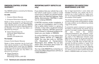 EMISSION CONTROL SYSTEM                               REPORTING SAFETY DEFECTS (US                 READINESS FOR INSPECTION/
WARRANTY                                              only)                                        MAINTENANCE (I/M) TEST

Your NISSAN vehicle is covered by the following       If you believe that your vehicle has a de-   Due to legal requirements in some states and
emission warranties:                                  fect which could cause a crash or could      Canadian Provinces, your vehicle may be re-
For USA                                               cause injury or death, you should immedi-    quired to be in what is called the “ready condi-
                                                      ately inform the National Highway Traffic    tion” for an Inspection/Maintenance (I/M) test of
 1. Emission Defects Warranty                                                                      the emission control system.
                                                      Safety Administration (NHTSA) in addi-
 2. Emissions Performance Warranty                    tion to notifying NISSAN.                    The vehicle is set to the “ready condition” when it
Details of these warranties may be found with                                                      is driven through certain driving patterns. Usually,
other vehicle warranties in your Warranty Infor-
                                                      If NHTSA receives similar complaints, it     the ready condition can be obtained by ordinary
mation Booklet which comes with your NISSAN           may open an investigation, and if it finds   usage of the vehicle.
vehicle. If you did not receive a Warranty Informa-   that a safety defect exists in a group of
                                                                                                   If a powertrain system component is repaired or
tion Booklet, or it is lost, you may obtain a re-     vehicles, it may order a recall and remedy   the battery is disconnected, the vehicle may be
placement by writing to:                              campaign. However, NHTSA cannot be-          reset to a “not ready” condition. Before taking the
 ● Nissan North America, Inc.                         come involved in individual problems be-     I/M       test,       check       the     vehicle’s
   Consumer Affairs Department                        tween you, your dealer, or NISSAN.           inspection/maintenance test readiness condi-
   P.O. Box 191                                                                                    tion. Turn the ignition switch ON without starting
   Gardena, CA 90248-0191                             To contact NHTSA, you may call the Auto
                                                                                                   the engine. If the Malfunction Indicator Lamp
                                                      Safety Hotline toll-free at 1-888-327-       (MIL) comes on steady for 20 seconds and then
For Canada                                            4236. You may also write to: NHTSA,          blinks for 10 seconds , the I/M test condition is
Emission Control System Warranty                      U.S. Department of Transportation,           Љnot readyЉ. If the MIL does not blink after 20
Details of these warranties may be found with         Washington, D.C. 20590. You can also         seconds, the I/M test condition is Љready.Љ If the
other vehicle warranties in your Warranty Infor-      obtain other information about motor ve-     MIL indicates the vehicle is in a Љnot readyЉ con-
mation Booklet which comes with your NISSAN           hicle safety from the Hotline.               dition, drive the vehicle through the following
vehicle. If you did not receive a Warranty Informa-                                                pattern to set the vehicle to the ready condition. If
tion Booklet, or it is lost, you may obtain a re-     You may notify NISSAN by contacting our      you cannot or do not want to perform the driving
placement by writing to:                              Consumer Affairs Department, toll-free, at   pattern, a NISSAN dealer can conduct it for you.
                                                      1-800-NISSAN-1.
 ● Nissan Canada Inc.
   5290 Orbitor Drive
   Mississauga, Ontario, L4W 4Z5

9-20 Technical and consumer information




                                                                               ੬ REVIEW COPY—2005 Quest (van)
                                                                               Owners Manual—USA_English (nna)
                                                                               07/22/04—debbie ੭
 