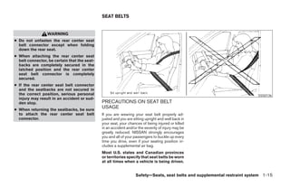 SEAT BELTS


                 WARNING
● Do not unfasten the rear center seat
  belt connector except when folding
  down the rear seat.
● When attaching the rear center seat
  belt connector, be certain that the seat-
  backs are completely secured in the
  latched position and the rear center
  seat belt connector is completely
  secured.
● If the rear center seat belt connector
  and the seatbacks are not secured in
  the correct position, serious personal                                                                                  SSS0136
  injury may result in an accident or sud-
  den stop.                                   PRECAUTIONS ON SEAT BELT
● When returning the seatbacks, be sure
                                              USAGE
  to attach the rear center seat belt         If you are wearing your seat belt properly ad-
  connector.                                  justed and you are sitting upright and well back in
                                              your seat, your chances of being injured or killed
                                              in an accident and/or the severity of injury may be
                                              greatly reduced. NISSAN strongly encourages
                                              you and all of your passengers to buckle up every
                                              time you drive, even if your seating position in-
                                              cludes a supplemental air bag.
                                              Most U.S. states and Canadian provinces
                                              or territories specify that seat belts be worn
                                              at all times when a vehicle is being driven.


                                                                  Safety—Seats, seat belts and supplemental restraint system 1-15




                                                                            ੬ REVIEW COPY—2005 Quest (van)
                                                                            Owners Manual—USA_English (nna)
                                                                            07/20/04—debbie ੭
 