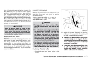 tion of the shoulder and the lap belt is low on the   INJURED PERSONS
hips. A booster seat can only be used in seating
positions that have a three-point type seat belt.     NISSAN recommends that injured persons use
The booster seat should fit the vehicle seat and      seat belts. Check with your doctor for specific
have a label certifying that it complies with Fed-    recommendations.
eral Motor Vehicle Safety Standards or Canadian       THREE-POINT TYPE SEAT BELT
Motor Vehicle Safety Standards. Once the child
has grown so the shoulder belt is no longer on or     WITH RETRACTOR
near the face and neck, use the shoulder belt
without the booster seat.                                                WARNING
                                                      ● Every person who drives or rides in this
                     WARNING                            vehicle should use a seat belt at all
Never let a child stand or kneel on any                 times.
seat and do not allow a child in the cargo            ● Do not ride in a moving vehicle when
                                                                                                                                                 WRS0137
areas while the vehicle is moving. The                  the seatback is reclined. This can be
child could be seriously injured or killed in           dangerous. The shoulder belt will not            ᭺
                                                                                                         2   Slowly pull the seat belt out of the retractor
an accident or sudden stop.                             be against your body. In an accident,                and insert the tongue into the buckle until
                                                        you could be thrown into it and receive              you hear and feel the latch engage.
PREGNANT WOMEN                                          neck or other serious injuries. You              ● The retractor is designed to lock during
NISSAN recommends that pregnant women use               could also slide under the lap belt and            a sudden stop or on impact. A slow
seat belts. The seat belt should be worn snug,          receive serious internal injuries.                 pulling motion permits the seat belt to
and always position the lap belt as low as pos-       ● For the most effective protection when             move, and allows you some freedom of
sible around the hips, not the waist. Place the         the vehicle is in motion, the seat should          movement in the seat.
shoulder belt over your shoulder and across your        be upright. Always sit well back in the
chest. Never run the lap/shoulder belt over your                                                         ● If the seat belt cannot be pulled from
                                                        seat and adjust the seat belt properly.            its fully retracted position, firmly pull
abdominal area. Contact your doctor for specific
recommendations.                                      Fastening the seat belts                             the belt and release it. Then smoothly
                                                                                                           pull the belt out of the retractor.
                                                       1. Adjust the seat. See “Seats” earlier in this
                                                          section.

                                                                         Safety—Seats, seat belts and supplemental restraint system 1-19




                                                                                  ੬ REVIEW COPY—2005 Quest (van)
                                                                                  Owners Manual—USA_English (nna)
                                                                                  07/20/04—debbie ੭
 