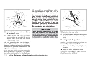 fully retracted. Once retracted, the seat belt is in
                                                         the emergency locking mode. See “Child re-
                                                         straints” later in this section for more information.
                                                         The automatic locking mode should be
                                                         used only for child restraint installation.
                                                         During normal seat belt use by a passen-
                                                         ger, the locking mode should not be acti-
                                                         vated. If it is activated it may cause uncom-
                                                         fortable seat belt tension. It can also
                                                         change the operation of the front passen-
                                                         ger air bag. See “Front passenger air bag
                                                         and status light” later in this section.

                                                                               WARNING
                                           WRS0138                                                                                                        WRS0139
                                                         When fastening the seat belts, be certain
᭺3   Position the lap belt portion low and snug
                                                         that the seatbacks are completely se-                   Unfastening the seat belts
     on the hips as shown.
                                                         cured in the latched position. If they are              ᭺
                                                                                                                 1   To unfasten the seat belt, press the button on
᭺
4    Pull the shoulder belt portion toward the           not completely secured, passengers may                      the buckle. The seat belt automatically re-
     retractor to take up extra slack. Be sure the       be injured in an accident or sudden stop.                   tracts.
     shoulder belt is routed over your shoulder
     and across your chest.                                                                                      Checking seat belt operation
The front passenger seat, 2nd row captain’s                                                                      Seat belt retractors are designed to lock seat belt
chairs and the rear bench seat three-point seat                                                                  movement by two separate methods:
belts have a locking mechanism for child restraint
                                                                                                                  ● When the seat belt is pulled quickly from the
installation. It is referred to as the automatic lock-
                                                                                                                    retractor.
ing mode or child restraint mode.
                                                                                                                  ● When the vehicle slows down rapidly.
When automatic locking mechanism is activated
the seat belt cannot be extended again until the                                                                 To increase your confidence in the seat belts,
seat belt tongue is detached from the buckle and                                                                 check the operation as follows.
1-20 Safety—Seats, seat belts and supplemental restraint system




                                                                                        ੬ REVIEW COPY—2005 Quest (van)
                                                                                        Owners Manual—USA_English (nna)
                                                                                        07/20/04—debbie ੭
 