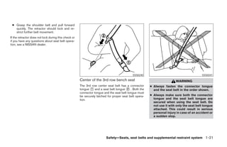 ● Grasp the shoulder belt and pull forward
   quickly. The retractor should lock and re-
   strict further belt movement.
If the retractor does not lock during this check or
if you have any questions about seat belt opera-
tion, see a NISSAN dealer.




                                                                                            SSS0240                                        SSS0241
                                                      Center of the 3rd row bench seat                                   WARNING
                                                      The 3rd row center seat belt has a connector      ● Always fasten the connector tongue
                                                      tongue ᭺ and a seat belt tongue ᭺ . Both the
                                                             1                           2                and the seat belt in the order shown.
                                                      connector tongue and the seat belt tongue must
                                                      be securely latched for proper seat belt opera-   ● Always make sure both the connector
                                                      tion.                                               tongue and the seat belt tongue are
                                                                                                          secured when using the seat belt. Do
                                                                                                          not use it with only the seat belt tongue
                                                                                                          attached. This could result in serious
                                                                                                          personal injury in case of an accident or
                                                                                                          a sudden stop.




                                                                         Safety—Seats, seat belts and supplemental restraint system 1-21




                                                                                  ੬ REVIEW COPY—2005 Quest (van)
                                                                                  Owners Manual—USA_English (nna)
                                                                                  07/20/04—debbie ੭
 