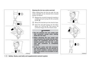 Stowing the 3rd row center seat belt
                                         When folding down the 3rd row seat, the rear
                                         center seat belt can be retracted into a stowed
                                         position as follows:
                                         ᭺
                                         1   Release the connector tongue by inserting a
                                             suitable tool such as key into the connector
                                             buckle ᭺.
                                                     A

                                         ᭺
                                         2   Retract the seat belt up to the retractor base.
                                         ᭺
                                         3   Insert the seat belt tongue into the fabric
                                             sleeve so it will lay flat. Then secure the
                                             connector tongue into the retractor base.

                                                             WARNING
                                         ● Do not unfasten the rear center seat
                                           belt connector except when folding
                                           down the rear seat.
                                         ● When attaching the rear center seat
                                           belt connector, be certain that the seat-
                                           backs are completely secured in the
                                           latched position and the rear center
                                           seat belt connector is completely
                                           secured.
                                         ● If the rear center seat belt connector
                                           and the seatbacks are not secured in
                                           the correct position, serious personal
                                           injury may result in an accident or sud-
                               LRS0432
                                           den stop.                                                     LRS0433

1-22 Safety—Seats, seat belts and supplemental restraint system




                                                                       ੬ REVIEW COPY—2005 Quest (van)
                                                                       Owners Manual—USA_English (nna)
                                                                       07/20/04—debbie ੭
 