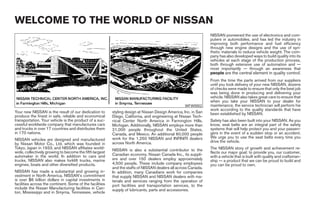 WELCOME TO THE WORLD OF NISSAN
                                                                                                                 NISSAN pioneered the use of electronics and com-
                                                                                                                 puters in automobiles, and has led the industry in
                                                                                                                 improving both performance and fuel efficiency
                                                                                                                 through new engine designs and the use of syn-
                                                                                                                 thetic materials to reduce vehicle weight. The com-
                                                                                                                 pany has also developed ways to build quality into its
                                                                                                                 vehicles at each stage of the production process,
                                                                                                                 both through extensive use of automation and —
                                                                                                                 most importantly — through an awareness that
                                                                                                                 people are the central element in quality control.
                                                                                                                 From the time the parts arrived from our suppliers
                                                                                                                 until you took delivery of your new NISSAN, dozens
                                                                                                                 of checks were made to ensure that only the best job
                                                                                                                 was being done in producing and delivering your
                                                                                                                 vehicle. NISSAN also takes great care to ensure that
                                                                                                                 when you take your NISSAN to your dealer for
                                                                                                   WFW0002       maintenance, the service technician will perform his
                                                                                                                 work according to the quality standards that have
Your new NISSAN is the result of our dedication to        styling design at Nissan Design America, Inc. in San   been established by NISSAN.
produce the finest in safe, reliable and economical       Diego, California, and engineering at Nissan Tech-
transportation. Your vehicle is the product of a suc-     nical Center North America in Farmington Hills,        Safety has also been built into your NISSAN. As you
cessful worldwide company that manufactures cars          Michigan. Additionally, NISSAN employs more than       know, seat belts are an integral part of the safety
and trucks in over 17 countries and distributes them      21,000 people throughout the United States,            systems that will help protect you and your passen-
in 170 nations.                                           Canada, and Mexico. An additional 60,000 people        gers in the event of a sudden stop or an accident.
                                                          work for the 1,250 NISSAN and INFINITI dealers         We urge you to use the seat belts every time you
NISSAN vehicles are designed and manufactured                                                                    drive the vehicle.
by Nissan Motor Co., Ltd. which was founded in            across North America.
Tokyo, Japan in 1933, and NISSAN affiliates world-                                                               The NISSAN story of growth and achievement re-
wide, collectively growing to become the fifth largest    NISSAN is also a substantial contributor to the
                                                                                                                 flects our major goal: to provide you, our customer,
automaker in the world. In addition to cars and           Canadian economy. Nissan Canada Inc., its suppli-      with a vehicle that is built with quality and craftsman-
trucks, NISSAN also makes forklift trucks, marine         ers and over 150 dealers employ approximately          ship — a product that we can be proud to build and
engines, boats and other diversified products.            4,500 people. These include company employees          you can be proud to own.
                                                          and the staffs of NISSAN dealers all across Canada.
NISSAN has made a substantial and growing in-             In addition, many Canadians work for companies
vestment in North America. NISSAN’s commitment            that supply NISSAN and NISSAN dealers with ma-
is over $6 billion dollars in capital investments in      terials and services ranging from the operation of
facilities across the continent. Some of the facilities   port facilities and transportation services, to the
include the Nissan Manufacturing facilities in Can-       supply of lubricants, parts and accessories.
ton, Mississippi and in Smyrna, Tennessee, vehicle




                                                                                         ੬ REVIEW COPY—2005 Quest (van)
                                                                                         Owners Manual—USA_English (nna)
                                                                                         07/20/04—root ੭
 