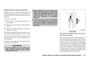 Attaching the 3rd row center seat belt              ● When attaching the rear center seat
Always be sure the 3rd row center seat belt           belt connector, be certain that the seat-
connector tongue and connector buckle are at-         backs are completely secured in the
tached. Disconnect only when folding down the         latched position and the rear center
rear seat.                                            seat belt connector is completely
                                                      secured.
To connect the buckle:
                                                    ● If the rear center seat belt connector
᭺
1   Pull out the connector tongue from the re-        and the seatbacks are not secured in
    tractor base.                                     the correct position, serious personal
                                                      injury may result in an accident or sud-
᭺
2   Pull out the seat belt tongue from the fabric     den stop.
    sleeve.
᭺
3   Pull the seat belt and secure the receiver
    buckle until it clicks.                                                                                                                LRS0294
                                                                                                                    Front seats
The center seat belt connector tongue and re-
ceiver buckle are indicated by the > and < mark.                                                  Shoulder belt height adjustment (Front
The center seat belt connector tongue can be
                                                                                                  and 2nd row seats)
attached only into the rear center seat belt con-                                                 The shoulder belt anchor height should be ad-
nector buckle.                                                                                    justed to the position best for you. (See “Precau-
To fasten the seat belt, see “Fastening the seat                                                  tions on seat belt usage” earlier in this section.)
belt” earlier in this section.                                                                    To adjust, push or pull out᭺ the adjustment
                                                                                                                                  1
                                                                                                  button and move the shoulder belt anchor᭺to    2

                    WARNING                                                                       the desired position, so the belt passes over the
                                                                                                  center of the shoulder. The belt should be away
● Do not unfasten the rear center seat                                                            from your face and neck, but not falling off your
  belt connector except when folding                                                              shoulder. Release the adjustment button to lock
  down the rear seat.                                                                             the shoulder belt anchor into position.


                                                                     Safety—Seats, seat belts and supplemental restraint system 1-23




                                                                              ੬ REVIEW COPY—2005 Quest (van)
                                                                              Owners Manual—USA_English (nna)
                                                                              07/20/04—debbie ੭
 
