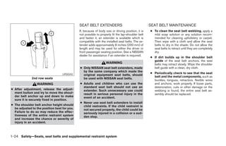 SEAT BELT EXTENDERS                                   SEAT BELT MAINTENANCE
                                              If, because of body size or driving position, it is   ● To clean the seat belt webbing, apply a
                                              not possible to properly fit the lap-shoulder belt      mild soap solution or any solution recom-
                                              and fasten it, an extender is available which is        mended for cleaning upholstery or carpet.
                                              compatible with the installed seat belts. The ex-       Then wipe with a cloth and allow the seat
                                              tender adds approximately 8 inches (200 mm) of          belts to dry in the shade. Do not allow the
                                              length and may be used for either the driver or         seat belts to retract until they are completely
                                              front passenger seating position. See a NISSAN          dry.
                                              dealer for assistance if an extender is required.
                                                                                                    ● If dirt builds up in the shoulder belt
                                                                                                      guide of the seat belt anchors, the seat
                                                                   WARNING                            belts may retract slowly. Wipe the shoulder
                                              ● Only NISSAN seat belt extenders, made                 belt guide with a clean, dry cloth.
                                                by the same company which made the
                                                                                                    ● Periodically check to see that the seat
                                   LRS0242      original equipment seat belts, should
                                                                                                      belt and the metal components, such as
              2nd row seats                     be used with NISSAN seat belts.
                                                                                                      buckles, tongues, retractors, flexible wires
                 WARNING                      ● Adults and children who can use the                   and anchors, work properly. If loose parts,
                                                standard seat belt should not use an                  deterioration, cuts or other damage on the
● After adjustment, release the adjust-         extender. Such unnecessary use could                  webbing is found, the entire seat belt as-
  ment button and try to move the shoul-        result in serious personal injury in the              sembly should be replaced.
  der belt anchor up and down to make           event of an accident.
  sure it is securely fixed in position.
                                              ● Never use seat belt extenders to install
● The shoulder belt anchor height should        child restraints. If the child restraint is
  be adjusted to the position best for you.     not secured properly, the child could be
  Failure to do so may reduce the effec-        seriously injured in a collision or a sud-
  tiveness of the entire restraint system       den stop.
  and increase the chance or severity of
  injury in an accident.



1-24 Safety—Seats, seat belts and supplemental restraint system




                                                                            ੬ REVIEW COPY—2005 Quest (van)
                                                                            Owners Manual—USA_English (nna)
                                                                            07/20/04—debbie ੭
 