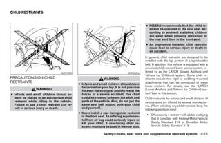 CHILD RESTRAINTS


                                                                                             ● NISSAN recommends that the child re-
                                                                                               straint be installed in the rear seat. Ac-
                                                                                               cording to accident statistics, children
                                                                                               are safer when properly restrained in
                                                                                               the rear seat than in the front seat.
                                                                                             ● An improperly installed child restraint
                                                                                               could lead to serious injury or death in
                                                                                               an accident.
                                                                                             In general, child restraints are designed to be
                                                                                             installed with the lap portion of a lap/shoulder
                                                                                             belt. In addition, this vehicle is equipped with a
                                                                                             universal child restraint lower anchor system, re-
                                  ARS1098                                        WRS0256
                                                                                             ferred to as the LATCH (Lower Anchors and
                                                                                             Tethers for CHildren) system. Some child re-
PRECAUTIONS ON CHILD                                           WARNING                       straints include two rigid or webbing-mounted
RESTRAINTS                                                                                   attachments that can be connected to these
                                             ● Infants and small children should never
                                               be carried on your lap. It is not possible    lower anchors. For details, see the “LATCH
                 WARNING                       for even the strongest adult to resist the    (Lower Anchors and Tethers for CHildren) sys-
● Infants and small children should al-        forces of a severe accident. The child        tem” later in this section.
  ways be placed in an appropriate child       could be crushed between the adult and        Child restraints for infants and small children of
  restraint while riding in the vehicle.       parts of the vehicle. Also, do not put the    various sizes are offered by several manufactur-
  Failure to use a child restraint can re-     same seat belt around both your child         ers. When selecting any child restraint, keep the
  sult in serious injury or death.             and yourself.                                 following points in mind:
                                             ● Never install a rear-facing child restraint
                                                                                              ● Choose only a restraint with a label certifying
                                               in the front seat. An inflating supplemen-
                                               tal front air bag could seriously injure or      that it complies with Federal Motor Vehicle
                                               kill your child. A rear-facing child re-         Safety Standard 213 or Canadian Motor
                                               straint must only be used in the rear seat.      Vehicle Safety Standard 213.

                                                               Safety—Seats, seat belts and supplemental restraint system 1-25




                                                                        ੬ REVIEW COPY—2005 Quest (van)
                                                                        Owners Manual—USA_English (nna)
                                                                        07/20/04—debbie ੭
 