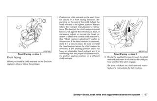 1. Position the child restraint on the seat. It can
                                                       be placed in a front facing direction, de-
                                                       pending on the size of the child. Adjust the
                                                       head restraint to its highest position. Always
                                                       follow the restraint manufacturer’s instruc-
                                                       tions. The back of the child restraint should
                                                       be secured against the vehicle seat back. If
                                                       necessary, adjust or remove the head re-
                                                       straint to obtain the correct child restraint fit.
                                                       See “Head restraint adjustment” earlier in
                                                       this section. If the head restraint is removed,
                                                       store it in a secure place. Be sure to install
                                                       the head restraint when the child restraint is
                                                       removed. If the seating position does not
                                        LRS0347        have an adjustable head restraint and it is                                                   WRS0524
           Front Facing — step 1                       interfering with the proper child restraint fit,                Front Facing — step 2
                                                       try another seating position or a different
Front facing                                                                                                2. Route the seat belt tongue through the child
                                                       child restraint.
                                                                                                               restraint and insert it into the buckle until you
When you install a child restraint on the 2nd row                                                              hear and feel the latch engage.
captain’s chairs, follow these steps:
                                                                                                               Be sure to follow the child restraint manu-
                                                                                                               facturer’s instructions for belt routing.




                                                                        Safety—Seats, seat belts and supplemental restraint system 1-27




                                                                                   ੬ REVIEW COPY—2005 Quest (van)
                                                                                   Owners Manual—USA_English (nna)
                                                                                   07/20/04—debbie ੭
 