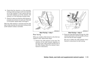 6. Check that the retractor is in the automatic
    locking mode by trying to pull more seat belt
    out of the retractor. If you cannot pull any
    more belt webbing out of the retractor, the
    retractor is in the automatic locking mode.
 7. Check to make sure that the child restraint is
    properly secured prior to each use. If the belt
    is not locked, repeat steps 3 through 6.
After the child restraint is removed and the seat
belt is fully retracted, the automatic locking mode
(child restraint mode) is canceled.


                                                                                              WRS0301                                                WRS0527
                                                                  Rear Facing — step 1                                 Rear Facing — step 2
                                                      Rear facing                                           2. Route the seat belt tongue through the child
                                                                                                               restraint and insert it into the buckle until you
                                                      When you install a child restraint on the 2nd row        hear and feel the latch engage.
                                                      captain’s chair, follow these steps:
                                                                                                               Be sure to follow the child restraint manu-
                                                       1. Position the child restraint on the seat. The        facturer’s instructions for belt routing.
                                                          direction of the child restraint depends on
                                                          the type of the child restraint and the size of
                                                          the child. Always follow the restraint manu-
                                                          facturer’s instructions.




                                                                          Safety—Seats, seat belts and supplemental restraint system 1-29




                                                                                    ੬ REVIEW COPY—2005 Quest (van)
                                                                                    Owners Manual—USA_English (nna)
                                                                                    07/20/04—debbie ੭
 