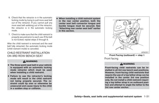 6. Check that the retractor is in the automatic      ● When installing a child restraint system
    locking mode by trying to pull more seat belt       in the rear center position, both the
    out of the retractor. If you cannot pull any        center seat belt connector tongue and
    more seat belt webbing out of the retractor,        buckle tongue must be secured. See
    the retractor is in the automatic locking           “Attaching rear center seat belt” earlier
    mode.                                               in this section.
 7. Check to make sure that the child restraint is
    properly secured prior to each use. If the belt
    is not locked, repeat steps 3 through 6.
After the child restraint is removed and the seat
belt fully retracted, the automatic locking mode
(child restraint mode) is canceled.
CHILD RESTRAINT INSTALLATION                                                                                                             LRS0357

ON 3RD ROW BENCH SEAT                                                                                   Front Facing (outboard) — step 1
                                                                                                    Front facing
                    WARNING
● The three-point seat belt in your vehicle                                                                            WARNING
  is equipped with an automatic locking                                                             Front-facing child restraints can be in-
  mode retractor which must be used                                                                 stalled in all 3rd row bench seat positions.
  when installing a child restraint.                                                                However, front-facing child restraints that
● Failure to use the retractor’s locking                                                            require the use of a top tether strap can be
  mode will result in the child restraint                                                           installed in the center 3rd row position
  not being properly secured. The re-                                                               only. Do not install a child restraint requir-
  straint could tip over or otherwise be                                                            ing a top tether strap in an outboard posi-
  unsecured and cause injury to the child                                                           tion and attempt to angle the tether to the
  in a sudden stop or collision.                                                                    3rd row center anchor.



                                                                       Safety—Seats, seat belts and supplemental restraint system 1-31




                                                                                ੬ REVIEW COPY—2005 Quest (van)
                                                                                Owners Manual—USA_English (nna)
                                                                                07/20/04—debbie ੭
 