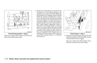 1. Position the child restraint on the seat. It can
                                                       be placed in a front facing direction, de-
                                                       pending on the size of the child. Adjust the
                                                       head restraint to its highest position. Always
                                                       follow the restraint manufacturer’s instruc-
                                                       tions. The back of the child restraint should
                                                       be secured against the vehicle seat back. If
                                                       necessary, adjust or remove the head re-
                                                       straint to obtain the correct child restraint fit.
                                                       See “Head restraint adjustment” earlier in
                                                       this section. If the head restraint is removed,
                                                       store it in a secure place. Be sure to install
                                                       the head restraint when the child restraint is
                                                       removed. If the seating position does not
                                        LRS0358        have an adjustable head restraint and it is                                                   WRS0250
      Front Facing (center) — step 1                   interfering with the proper child restraint fit,                Front Facing — step 2
                                                       try another seating position or a different
When you install a child restraint on the 3rd row                                                           2. Route the seat belt tongue through the child
                                                       child restraint.
bench seat, follow these steps:                                                                                restraint and insert it into the buckle until you
                                                                                                               hear and feel the latch engage.
                                                                                                               Be sure to follow the child restraint manu-
                                                                                                               facturer’s instructions for belt routing.




1-32 Safety—Seats, seat belts and supplemental restraint system




                                                                                   ੬ REVIEW COPY—2005 Quest (van)
                                                                                   Owners Manual—USA_English (nna)
                                                                                   07/20/04—debbie ੭
 