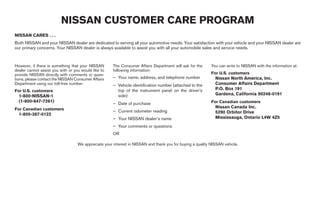 NISSAN CUSTOMER CARE PROGRAM
NISSAN CARES . . .
Both NISSAN and your NISSAN dealer are dedicated to serving all your automotive needs. Your satisfaction with your vehicle and your NISSAN dealer are
our primary concerns. Your NISSAN dealer is always available to assist you with all your automobile sales and service needs.



However, if there is something that your NISSAN       The Consumer Affairs Department will ask for the      You can write to NISSAN with the information at:
dealer cannot assist you with or you would like to    following information:
provide NISSAN directly with comments or ques-                                                              For U.S. customers
tions, please contact the NISSAN Consumer Affairs     – Your name, address, and telephone number              Nissan North America, Inc.
Department using our toll-free number:                – Vehicle identification number (attached to the        Consumer Affairs Department
For U.S. customers                                      top of the instrument panel on the driver’s           P.O. Box 191
  1-800-NISSAN-1                                        side)                                                 Gardena, California 90248-0191
  (1-800-647-7261)                                                                                          For Canadian customers
                                                      – Date of purchase
For Canadian customers                                                                                        Nissan Canada Inc.
                                                      – Current odometer reading                              5290 Orbitor Drive
  1-800-387-0122
                                                      – Your NISSAN dealer’s name                             Mississauga, Ontario L4W 4Z5
                                                      – Your comments or questions
                                                      OR

                                   We appreciate your interest in NISSAN and thank you for buying a quality NISSAN vehicle.




                                                                                    ੬ REVIEW COPY—2005 Quest (van)
                                                                                    Owners Manual—USA_English (nna)
                                                                                    07/20/04—debbie ੭
 