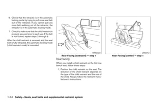 6. Check that the retractor is in the automatic
    locking mode by trying to pull more seat belt
    out of the retractor. If you cannot pull any
    more belt webbing out of the retractor, the
    retractor is in the automatic locking mode.
 7. Check to make sure that the child restraint is
    properly secured prior to each use. If the belt
    is not locked, repeat steps 3 through 6.
After the child restraint is removed and the seat
belt is fully retracted, the automatic locking mode
(child restraint mode) is canceled.


                                                                                              WRS0323                                  LRS0312
                                                           Rear Facing (outboard) — step 1                  Rear Facing (center) — step 1
                                                      Rear facing
                                                      When you install a child restraint on the 3rd row
                                                      bench seat, follow these steps:
                                                       1. Position the child restraint on the seat. The
                                                          direction of the child restraint depends on
                                                          the type of the child restraint and the size of
                                                          the child. Always follow the restraint manu-
                                                          facturer’s instructions.




1-34 Safety—Seats, seat belts and supplemental restraint system




                                                                                    ੬ REVIEW COPY—2005 Quest (van)
                                                                                    Owners Manual—USA_English (nna)
                                                                                    07/20/04—debbie ੭
 