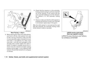 6. Check that the retractor is in the automatic
                                                               locking mode by trying to pull more seat belt
                                                               out of the retractor. If you cannot pull any
                                                               more seat belt webbing out of the retractor,
                                                               the retractor is in the automatic locking
                                                               mode.
                                                            7. Check to make sure that the child restraint is
                                                               properly secured prior to each use. If the belt
                                                               is not locked, repeat steps 3 through 6.
                                                           After the child restraint is removed and the seat
                                                           belt fully retracted, the automatic locking mode
                                                           (child restraint mode) is canceled.

                                            WRS0254                                                                                             WRS0295
             Rear Facing — step 5                                                                                      LATCH anchor point label
 5. Before placing the child in the child restraint,                                                                   (2nd row captain’s chairs)
    use force to tilt the child restraint from side                                                              LATCH (Lower Anchors and Tethers
    to side, and tug it forward to make sure that                                                                for CHildren) SYSTEM
    it is securely held in place. It should not move
    more than 1 inch (25mm). If it does move
    more than 1 inch (25 mm), pull again on the
    shoulder belt to further tighten the child re-
    straint. If unable to properly secure the re-
    straint move the restraint to another seating
    position and try again , or try a different child
    restraint. Not all child restraints fit in all types
    of vehicles.



1-36 Safety—Seats, seat belts and supplemental restraint system




                                                                                         ੬ REVIEW COPY—2005 Quest (van)
                                                                                         Owners Manual—USA_English (nna)
                                                                                         07/20/04—debbie ੭
 
