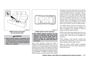 seat belt to secure the child restraint. Your vehicle
                                                                                                    is equipped with special anchor points that are
                                                                                                    used with LATCH system compatible child re-
                                                                                                    straints. Check your child restraint for a label
                                                                                                    stating that it is compatible with the LATCH sys-
                                                                                                    tem. This information may also be in the child
                                                                                                    restraint owner’s manual. If you have such a child
                                                                                                    restraint, refer to the illustration for the seating
                                                                                                    positions equipped with LATCH system anchors
                                                                                                    which can be used to secure the child restraint.
                                                                                                    The LATCH system anchors are located at the
                                                                                                    rear of the seat cushion near the seatback. A
                                                                                                    label is attached to the seatback to help you
                                   WRS0436                                            WRS0315       locate the LATCH system anchors.
        LATCH anchor point label                     LATCH system anchor locations
                                                                                                    LATCH child restraints generally require the use
          (3rd row bench seat)
                                               ● The LATCH system anchors are de-                   of a top tether strap. See “Top tether strap child
                                                 signed to withstand only those loads               restraint” later in this section for installation in-
                  WARNING                        imposed by correctly fitted child re-              structions.
● Attach LATCH system compatible child           straints. Under no circumstance are
                                                 they to be used for adult seat belts or            When installing a child restraint, carefully read
  restraints only at the locations shown. If
                                                 harnesses.                                         and follow the instructions in this manual and
  a child restraint is not secured properly,
  your child could be seriously injured or                                                          those supplied with the child restraint.
                                               Some child restraints include two rigid or
  killed in an accident.                       webbing-mounted attachments that can be con-         When you install a LATCH system compatible
                                               nected to two anchors located at certain seating     child restraint to the lower anchor attachments,
                                               positions in your vehicle. This system is known as   follow these steps:
                                               the LATCH (Lower Anchors and Tethers for CHil-
                                               dren) system. This system may also be referred to
                                               as the ISOFIX or ISOFIX compatible system.
                                               With this system, you do not have to use a vehicle
                                                                   Safety—Seats, seat belts and supplemental restraint system 1-37




                                                                             ੬ REVIEW COPY—2005 Quest (van)
                                                                             Owners Manual—USA_English (nna)
                                                                             07/20/04—debbie ੭
 