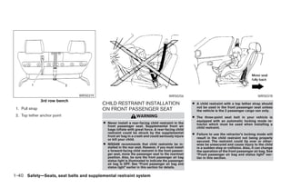 WRS0319                                                  WRS0256                                                 WRS0378
                 3rd row bench
                                           CHILD RESTRAINT INSTALLATION                                 ● A child restraint with a top tether strap should
                                                                                                          not be used in the front passenger seat unless
 1. Pull strap                             ON FRONT PASSENGER SEAT                                        the vehicle is the 2 passenger cargo van only.
 2. Top tether anchor point                                        WARNING                              ● The three-point seat belt in your vehicle is
                                                                                                          equipped with an automatic locking mode re-
                                           ● Never install a rear-facing child restraint in the           tractor which must be used when installing a
                                               front passenger seat. Supplemental front air               child restraint.
                                               bags inflate with great force. A rear-facing child
                                               restraint could be struck by the supplemental            ● Failure to use the retractor’s locking mode will
                                               front air bag in a crash and could seriously injure
                                               or kill your child.                                        result in the child restraint not being properly
                                                                                                          secured. The restraint could tip over or other-
                                           ●   NISSAN recommends that child restraints be in-             wise be unsecured and cause injury to the child
                                               stalled in the rear seat. However, if you must install     in a sudden stop or collision. Also, it can change
                                               a forward-facing child restraint in the front passen-      the operation of the front passenger air bag. See
                                               ger seat, move the passenger seat to the rearmost          “Front passenger air bag and status light” ear-
                                               position. Also, be sure the front passenger air bag        lier in this section.
                                               status light is illuminated to indicate the passenger
                                               air bag is OFF. See “Front passenger air bag and
                                               status light” earlier in this section for details.

1-40 Safety—Seats, seat belts and supplemental restraint system




                                                                              ੬ REVIEW COPY—2005 Quest (van)
                                                                              Owners Manual—USA_English (nna)
                                                                              08/23/04—arosenma ੭
 