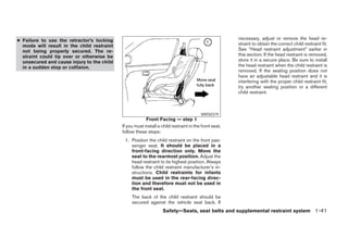 ● Failure to use the retractor’s locking                                                               necessary, adjust or remove the head re-
  mode will result in the child restraint                                                              straint to obtain the correct child restraint fit.
  not being properly secured. The re-                                                                  See “Head restraint adjustment” earlier in
  straint could tip over or otherwise be                                                               this section. If the head restraint is removed,
  unsecured and cause injury to the child                                                              store it in a secure place. Be sure to install
  in a sudden stop or collision.                                                                       the head restraint when the child restraint is
                                                                                                       removed. If the seating position does not
                                                                                                       have an adjustable head restraint and it is
                                                                                                       interfering with the proper child restraint fit,
                                                                                                       try another seating position or a different
                                                                                                       child restraint.



                                                                                        WRS0379
                                                         Front Facing — step 1
                                            If you must install a child restraint in the front seat,
                                            follow these steps:
                                             1. Position the child restraint on the front pas-
                                                senger seat. It should be placed in a
                                                front-facing direction only. Move the
                                                seat to the rearmost position. Adjust the
                                                head restraint to its highest position. Always
                                                follow the child restraint manufacturer’s in-
                                                structions. Child restraints for infants
                                                must be used in the rear-facing direc-
                                                tion and therefore must not be used in
                                                the front seat.
                                                 The back of the child restraint should be
                                                 secured against the vehicle seat back. If
                                                                   Safety—Seats, seat belts and supplemental restraint system 1-41




                                                                             ੬ REVIEW COPY—2005 Quest (van)
                                                                             Owners Manual—USA_English (nna)
                                                                             07/20/04—debbie ੭
 