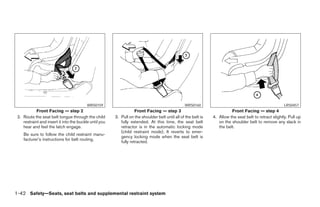 WRS0159                                                 WRS0160                                                LRS0457
            Front Facing — step 2                                   Front Facing — step 3                                 Front Facing — step 4
 2. Route the seat belt tongue through the child        3. Pull on the shoulder belt until all of the belt is   4. Allow the seat belt to retract slightly. Pull up
    restraint and insert it into the buckle until you      fully extended. At this time, the seat belt             on the shoulder belt to remove any slack in
    hear and feel the latch engage.                        retractor is in the automatic locking mode              the belt.
                                                           (child restraint mode). It reverts to emer-
    Be sure to follow the child restraint manu-
                                                           gency locking mode when the seat belt is
    facturer’s instructions for belt routing.
                                                           fully retracted.




1-42 Safety—Seats, seat belts and supplemental restraint system




                                                                                       ੬ REVIEW COPY—2005 Quest (van)
                                                                                       Owners Manual—USA_English (nna)
                                                                                       07/20/04—debbie ੭
 