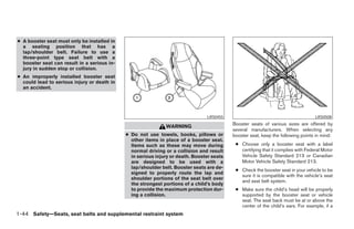 ● A booster seat must only be installed in
  a seating position that has a
  lap/shoulder belt. Failure to use a
  three-point type seat belt with a
  booster seat can result in a serious in-
  jury in sudden stop or collision.
● An improperly installed booster seat
  could lead to serious injury or death in
  an accident.




                                                                                LRS0455                                            LRS0508
                                                                                           Booster seats of various sizes are offered by
                                                              WARNING
                                                                                           several manufacturers. When selecting any
                                             ● Do not use towels, books, pillows or        booster seat, keep the following points in mind:
                                               other items in place of a booster seat.
                                               Items such as these may move during          ● Choose only a booster seat with a label
                                               normal driving or a collision and result       certifying that it complies with Federal Motor
                                               in serious injury or death. Booster seats      Vehicle Safety Standard 213 or Canadian
                                               are designed to be used with a                 Motor Vehicle Safety Standard 213.
                                               lap/shoulder belt. Booster seats are de-
                                                                                            ● Check the booster seat in your vehicle to be
                                               signed to properly route the lap and
                                                                                              sure it is compatible with the vehicle’s seat
                                               shoulder portions of the seat belt over
                                                                                              and seat belt system.
                                               the strongest portions of a child’s body
                                               to provide the maximum protection dur-       ● Make sure the child’s head will be properly
                                               ing a collision.                               supported by the booster seat or vehicle
                                                                                              seat. The seat back must be at or above the
                                                                                              center of the child’s ears. For example, if a
1-44 Safety—Seats, seat belts and supplemental restraint system




                                                                       ੬ REVIEW COPY—2005 Quest (van)
                                                                       Owners Manual—USA_English (nna)
                                                                       08/23/04—arosenma ੭
 