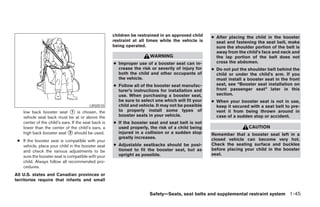 children be restrained in an approved child   ● After placing the child in the booster
                                                      restraint at all times while the vehicle is     seat and fastening the seat belt, make
                                                      being operated.                                 sure the shoulder portion of the belt is
                                                                                                      away from the child’s face and neck and
                                                                       WARNING                        the lap portion of the belt does not
                                                      ● Improper use of a booster seat can in-        cross the abdomen.
                                                        crease the risk or severity of injury for   ● Do not put the shoulder belt behind the
                                                        both the child and other occupants of         child or under the child’s arm. If you
                                                        the vehicle.                                  must install a booster seat in the front
                                                      ● Follow all of the booster seat manufac-       seat, see “Booster seat installation on
                                                        turer’s instructions for installation and     front passenger seat” later in this
                                                        use. When purchasing a booster seat,          section.
                                                        be sure to select one which will fit your   ● When your booster seat is not in use,
                                          LRS0510       child and vehicle. It may not be possible     keep it secured with a seat belt to pre-
    low back booster seat ᭺ is chosen, the
                               1                        to properly install some types of             vent it from being thrown around in
    vehicle seat back must be at or above the           booster seats in your vehicle.                case of a sudden stop or accident.
    center of the child’s ears. If the seat back is   ● If the booster seat and seat belt is not
    lower than the center of the child’s ears, a        used properly, the risk of a child being                     CAUTION
    high back booster seat ᭺ should be used.
                              2                         injured in a collision or a sudden stop     Remember that a booster seat left in a
                                                        greatly increases.                          closed vehicle can become very hot.
 ● If the booster seat is compatible with your
   vehicle, place your child in the booster seat      ● Adjustable seatbacks should be posi-        Check the seating surface and buckles
   and check the various adjustments to be              tioned to fit the booster seat, but as      before placing your child in the booster
   sure the booster seat is compatible with your        upright as possible.                        seat.
   child. Always follow all recommended pro-
   cedures.
All U.S. states and Canadian provinces or
territories require that infants and small


                                                                       Safety—Seats, seat belts and supplemental restraint system 1-45




                                                                                ੬ REVIEW COPY—2005 Quest (van)
                                                                                Owners Manual—USA_English (nna)
                                                                                07/20/04—debbie ੭
 