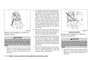 2. The booster seat should be positioned on
                                                      the vehicle seat so that it is stable. If neces-
                                                      sary, adjust or remove the head restraint to
                                                      obtain the correct booster seat fit. See
                                                      “Head restraint adjustment” earlier in this
                                                      section. If the head restraint is removed,
                                                      store it in a secure place. Be sure to install
                                                      the head restraint when the booster seat is
                                                      removed. If the seating position does not
                                                      have an adjustable head restraint and it is
                                                      interfering with the proper booster seat fit,
                                                      try another seating position or a different
                                                      booster seat.
                                                   3. Position the lap portion of the seat belt low
                                       LRS0509                                                                                                  LRS0512
                                                      and snug on the child’s hips. Be sure to
Booster seat installation on 2nd row                  follow the booster seat manufacturer’s in-                      outboard position
captain’s chairs                                      structions for adjusting the belt routing.         Booster seat installation on 3rd row
                                                   4. Pull the shoulder belt portion of the seat belt    bench seat positions
                    CAUTION                           toward the retractor to take up extra slack.
                                                      Be sure the shoulder belt is positioned                                CAUTION
Do not use the lap/shoulder belt auto-
                                                      across the top, middle portion of the child’s
matic locking mode when using a booster                                                                  Do not use the lap/shoulder belt auto-
                                                      shoulder. Be sure to follow the booster seat
seat with the seat belts. When you install a                                                             matic locking mode when using a booster
                                                      manufacturer’s instructions for adjusting the
booster seat in the rear seat follow these                                                               seat with the seat belts. When you install a
                                                      belt routing.
steps:                                                                                                   booster seat in the rear seat follow these
                                                   5. Follow the warnings, cautions and instruc-         steps:
 1. Position the booster seat on the seat. Only       tions for properly fastening a seat belt
    place it in a front facing direction. Always      shown in the “Three-point seat belt with            1. Position the booster seat on the seat. Only
    follow the booster seat manufacturer’s in-        retractor” earlier in this section.                    place it in a front facing direction. Always
    structions.                                                                                              follow the booster seat manufacturer’s in-
                                                                                                             structions.
1-46 Safety—Seats, seat belts and supplemental restraint system




                                                                                 ੬ REVIEW COPY—2005 Quest (van)
                                                                                 Owners Manual—USA_English (nna)
                                                                                 07/20/04—debbie ੭
 