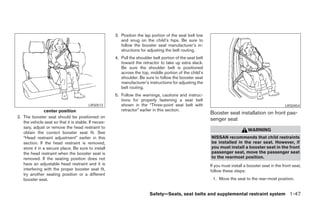 3. Position the lap portion of the seat belt low
                                                         and snug on the child’s hips. Be sure to
                                                         follow the booster seat manufacturer’s in-
                                                         structions for adjusting the belt routing.
                                                      4. Pull the shoulder belt portion of the seat belt
                                                         toward the retractor to take up extra slack.
                                                         Be sure the shoulder belt is positioned
                                                         across the top, middle portion of the child’s
                                                         shoulder. Be sure to follow the booster seat
                                                         manufacturer’s instructions for adjusting the
                                                         belt routing.
                                                      5. Follow the warnings, cautions and instruc-
                                                         tions for properly fastening a seat belt
                                         LRS0513         shown in the “Three-point seat belt with                                                     LRS0454
                center position                          retractor” earlier in this section.
                                                                                                           Booster seat installation on front pas-
2. The booster seat should be positioned on
                                                                                                           senger seat
   the vehicle seat so that it is stable. If neces-
   sary, adjust or remove the head restraint to
                                                                                                                                 WARNING
   obtain the correct booster seat fit. See
   “Head restraint adjustment” earlier in this                                                             NISSAN recommends that child restraints
   section. If the head restraint is removed,                                                              be installed in the rear seat. However, if
   store it in a secure place. Be sure to install                                                          you must install a booster seat in the front
   the head restraint when the booster seat is                                                             passenger seat, move the passenger seat
   removed. If the seating position does not                                                               to the rearmost position.
   have an adjustable head restraint and it is                                                             If you must install a booster seat in the front seat,
   interfering with the proper booster seat fit,                                                           follow these steps:
   try another seating position or a different
   booster seat.                                                                                            1. Move the seat to the rear-most position.


                                                                         Safety—Seats, seat belts and supplemental restraint system 1-47




                                                                                   ੬ REVIEW COPY—2005 Quest (van)
                                                                                   Owners Manual—USA_English (nna)
                                                                                   07/20/04—debbie ੭
 