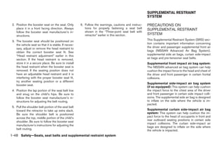 SUPPLEMENTAL RESTRAINT
                                                                                                       SYSTEM

 2. Position the booster seat on the seat. Only        6. Follow the warnings, cautions and instruc-   PRECAUTIONS ON
    place it in a front facing direction. Always          tions for properly fastening a seat belt     SUPPLEMENTAL RESTRAINT
    follow the booster seat manufacturer’s in-            shown in the “Three-point seat belt with
    structions.                                           retractor” earlier in this section.          SYSTEM
 3. The booster seat should be positioned on                                                           This Supplemental Restraint System (SRS) sec-
    the vehicle seat so that it is stable. If neces-                                                   tion contains important information concerning
    sary, adjust or remove the head restraint to                                                       the driver and passenger supplemental front air
    obtain the correct booster seat fit. See                                                           bags (NISSAN Advanced Air Bag System),
    “Head restraint adjustment” earlier in this                                                        supplemental side air bags, curtain side-impact
    section. If the head restraint is removed,                                                         air bags and pre-tensioner seat belts.
    store it in a secure place. Be sure to install                                                     Supplemental front impact air bag system:
    the head restraint when the booster seat is                                                        The NISSAN advanced air bag system can help
    removed. If the seating position does not                                                          cushion the impact force to the head and chest of
    have an adjustable head restraint and it is                                                        the driver and front passenger in certain frontal
    interfering with the proper booster seat fit,                                                      collisions.
    try another seating position or a different
                                                                                                       Supplemental side-impact air bag system
    booster seat.
                                                                                                       (if so equipped): This system can help cushion
 4. Position the lap portion of the seat belt low                                                      the impact force to the chest area of the driver
    and snug on the child’s hips. Be sure to                                                           and front passenger in certain side impact colli-
    follow the booster seat manufacturer’s in-                                                         sions. The supplemental side air bag is designed
    structions for adjusting the belt routing.                                                         to inflate on the side where the vehicle is im-
                                                                                                       pacted.
 5. Pull the shoulder belt portion of the seat belt
    toward the retractor to take up extra slack.                                                       Supplemental curtain side-impact air bag
    Be sure the shoulder belt is positioned                                                            system: This system can help cushion the im-
    across the top, middle portion of the child’s                                                      pact force to the head of occupants in front and
                                                                                                       rear outboard seating positions in certain side
    shoulder. Be sure to follow the booster seat
                                                                                                       impact collisions. The curtain side-impact air
    manufacturer’s instructions for adjusting the
                                                                                                       bags are designed to inflate on the side where
    belt routing.                                                                                      the vehicle is impacted.
1-48 Safety—Seats, seat belts and supplemental restraint system




                                                                                 ੬ REVIEW COPY—2005 Quest (van)
                                                                                 Owners Manual—USA_English (nna)
                                                                                 07/20/04—debbie ੭
 