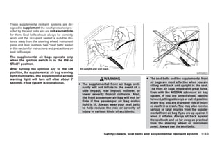These supplemental restraint systems are de-
signed to supplement the crash protection pro-
vided by the seat belts and are not a substitute
for them. Seat belts should always be correctly
worn and the occupant seated a suitable dis-
tance away from the steering wheel, instrument
panel and door finishers. See “Seat belts” earlier
in this section for instructions and precautions on
seat belt usage.
The supplemental air bags operate only
when the ignition switch is in the ON or
START position.
After turning the ignition key to the ON
position, the supplemental air bag warning                                                                                                WRS0031
light illuminates. The supplemental air bag
warning light will turn off after about 7                              WARNING                      ● The seat belts and the supplemental front
seconds if the system is operational.                                                                 air bags are most effective when you are
                                                      ● The supplemental front air bags ordi-         sitting well back and upright in the seat.
                                                        narily will not inflate in the event of a     The front air bags inflate with great force.
                                                        side impact, rear impact, rollover, or        Even with the NISSAN advanced air bag
                                                        lower severity frontal collision. Also,       system, if you are unrestrained, leaning
                                                        the front passenger air bag will not in-      forward, sitting sideways or out of position
                                                        flate if the passenger air bag status         in any way, you are at greater risk of injury
                                                        light is lit. Always wear your seat belts     or death in a crash. You may also receive
                                                        to help reduce the risk or severity of        serious or fatal injuries from the supple-
                                                        injury in various kinds of accidents.         mental front air bag if you are up against it
                                                                                                      when it inflates. Always sit back against
                                                                                                      the seatback and as far away as practical
                                                                                                      from the steering wheel or instrument
                                                                                                      panel. Always use the seat belts.

                                                                       Safety—Seats, seat belts and supplemental restraint system 1-49




                                                                                ੬ REVIEW COPY—2005 Quest (van)
                                                                                Owners Manual—USA_English (nna)
                                                                                07/20/04—debbie ੭
 