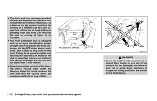 ● The driver and front passenger seat belt
  buckles are equipped with sensors that
  detect if the seat belts are fastened. The
  advanced air bag system monitors the
  severity of a collision and seat belt us-
  age then inflates the air bags. Failure to
  properly wear seat belts can increase
  the risk or severity of injury in an
  accident.
● The front passenger seat is equipped
  with an occupant classification sensor
  (weight sensor) that turns the front pas-
  senger air bag OFF under some condi-
  tions. This sensor is only used in this                                                                          ARS1133
  seat. Failure to be properly seated and
  wearing the seat belt can increase the
  risk or severity of injury in an accident.                                                     WARNING
  See “Front Passenger air bag and sta-                                          ● Never let children ride unrestrained or
  tus light” later in this section.                                                extend their hands or face out of the
● Keep hands on the outside of the steer-                                          window. Do not attempt to hold them in
  ing wheel. Placing them inside the                                               your lap or arms. Some examples of
  steering wheel rim could increase the                                            dangerous riding positions are shown
  risk that they are injured when the                                              in the illustrations.
  supplemental front air bag inflates.




1-50 Safety—Seats, seat belts and supplemental restraint system




                                                                  ੬ REVIEW COPY—2005 Quest (van)
                                                                  Owners Manual—USA_English (nna)
                                                                  07/20/04—debbie ੭
 