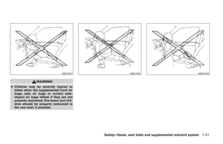 ARS1041                   ARS1042                                  ARS1043


                 WARNING
● Children may be severely injured or
  killed when the supplemental front air
  bags, side air bags or curtain side-
  impact air bags inflate if they are not
  properly restrained. Pre-teens and chil-
  dren should be properly restrained in
  the rear seat, if possible.




                                             Safety—Seats, seat belts and supplemental restraint system 1-51




                                                    ੬ REVIEW COPY—2005 Quest (van)
                                                    Owners Manual—USA_English (nna)
                                                    07/20/04—debbie ੭
 