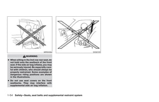 WRS0306                             SSS0159

                  WARNING
● When sitting in the 2nd row rear seat, do
  not hold onto the seatback of the front
  seat. If the side air bag inflates, you may
  be seriously injured. Be especially care-
  ful with children, who should always be
  properly restrained. Some examples of
  dangerous riding positions are shown
  in the illustrations.
● Do not use seat covers on the front
  seatbacks. They may interfere with
  supplemental side air bag inflation.



1-54 Safety—Seats, seat belts and supplemental restraint system




                                                                  ੬ REVIEW COPY—2005 Quest (van)
                                                                  Owners Manual—USA_English (nna)
                                                                  07/20/04—debbie ੭
 